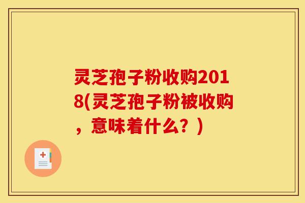 灵芝孢子粉收购2018(灵芝孢子粉被收购,意味着什么?)