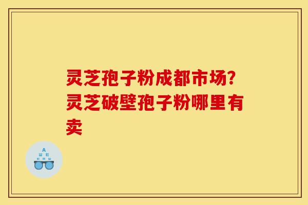 灵芝孢子粉成都市场?灵芝破壁孢子粉哪里有卖