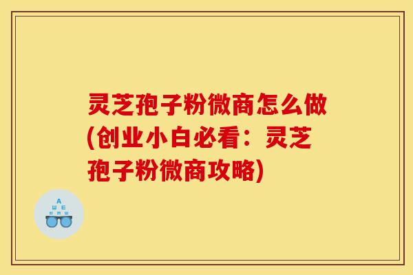 灵芝孢子粉微商怎么做(创业小白必看:灵芝孢子粉微商攻略)