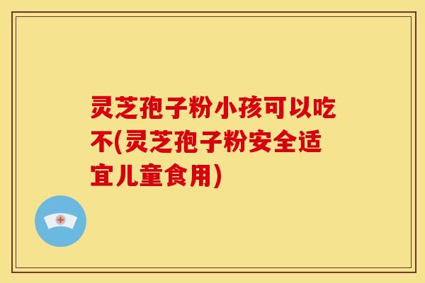 灵芝孢子粉小孩可以吃不(灵芝孢子粉安全适宜儿童食用)