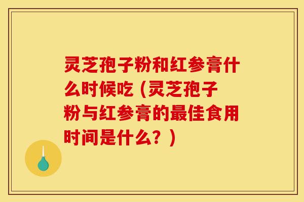 灵芝孢子粉和红参膏什么时候吃 (灵芝孢子粉与红参膏的最佳食用时间是什么?)