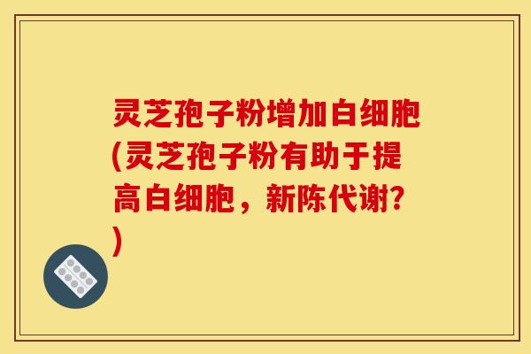 灵芝孢子粉增加白细胞(灵芝孢子粉有助于提高白细胞,新陈代谢?)
