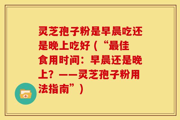 灵芝孢子粉是早晨吃还是晚上吃好 (“最佳食用时间:早晨还是晚上?——灵芝孢子粉用法指南”)