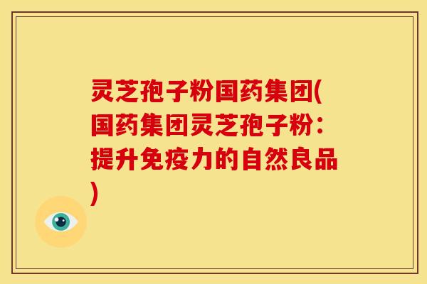灵芝孢子粉国药集团(国药集团灵芝孢子粉：提升免疫力的自然良品)