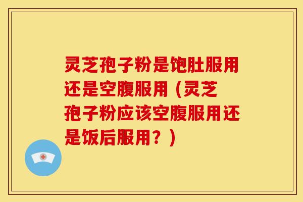 灵芝孢子粉是饱肚服用还是空腹服用 (灵芝孢子粉应该空腹服用还是饭后服用？)