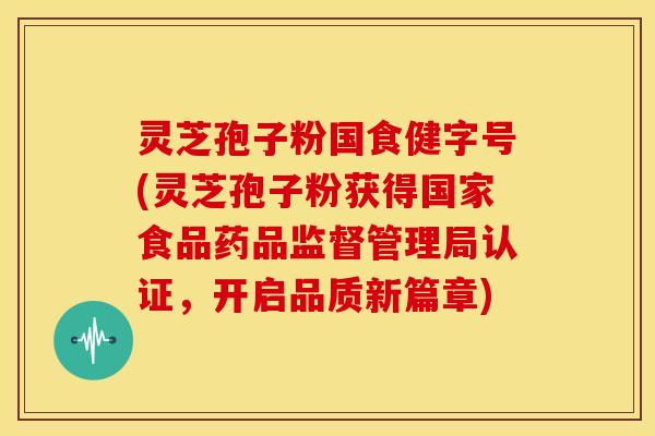 灵芝孢子粉国食健字号(灵芝孢子粉获得国家食品药品监督管理局认证,开启品质新篇章)