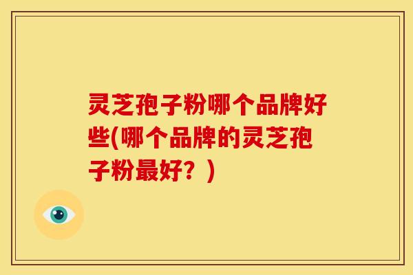 灵芝孢子粉哪个品牌好些(哪个品牌的灵芝孢子粉最好?)