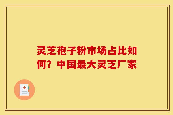 灵芝孢子粉市场占比如何?中国最大灵芝厂家