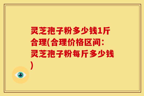 灵芝孢子粉多少钱1斤合理(合理价格区间:灵芝孢子粉每斤多少钱)