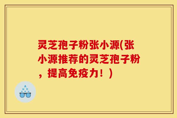 灵芝孢子粉张小源(张小源推荐的灵芝孢子粉,提高免疫力!)