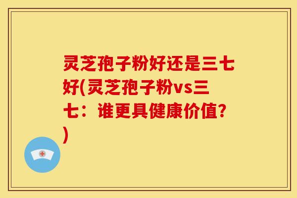 灵芝孢子粉好还是三七好(灵芝孢子粉vs三七：谁更具健康价值？)
