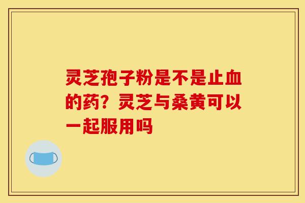 灵芝孢子粉是不是止血的药?灵芝与桑黄可以一起服用吗