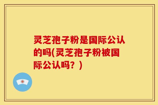 灵芝孢子粉是国际公认的吗(灵芝孢子粉被国际公认吗？)