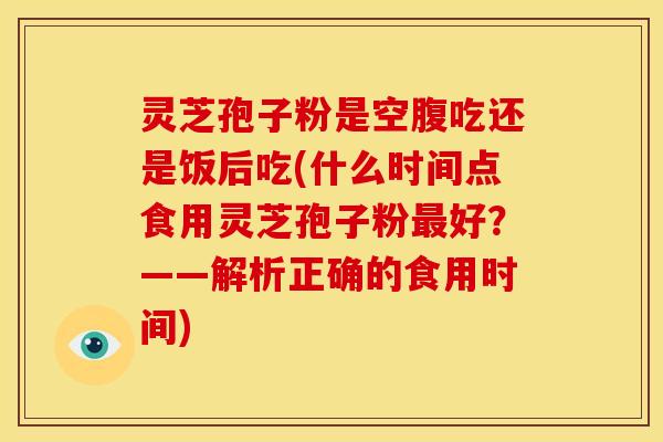 灵芝孢子粉是空腹吃还是饭后吃(什么时间点食用灵芝孢子粉最好?——解析正确的食用时间)