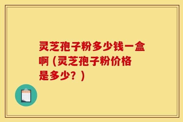 灵芝孢子粉多少钱一盒啊 (灵芝孢子粉价格是多少?)