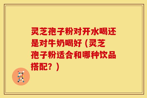 灵芝孢子粉对开水喝还是对牛奶喝好 (灵芝孢子粉适合和哪种饮品搭配?)