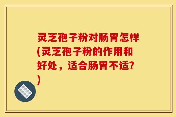 灵芝孢子粉对肠胃怎样(灵芝孢子粉的作用和好处,适合肠胃不适?)
