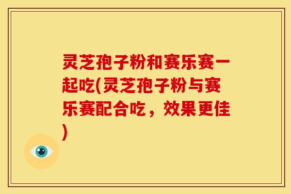 灵芝孢子粉和赛乐赛一起吃(灵芝孢子粉与赛乐赛配合吃,效果更佳)