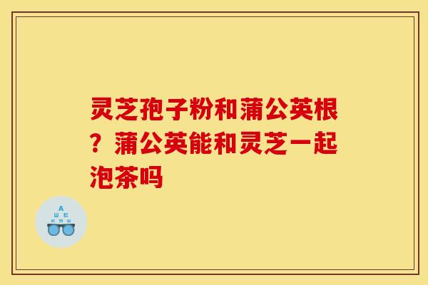 灵芝孢子粉和蒲公英根?蒲公英能和灵芝一起泡茶吗