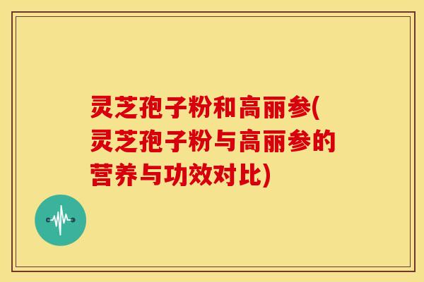 灵芝孢子粉和高丽参(灵芝孢子粉与高丽参的营养与功效对比)