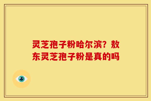 灵芝孢子粉哈尔滨?敖东灵芝孢子粉是真的吗