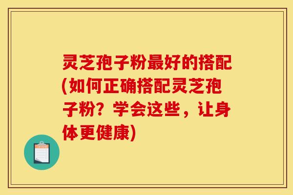 灵芝孢子粉最好的搭配(如何正确搭配灵芝孢子粉？学会这些，让身体更健康)