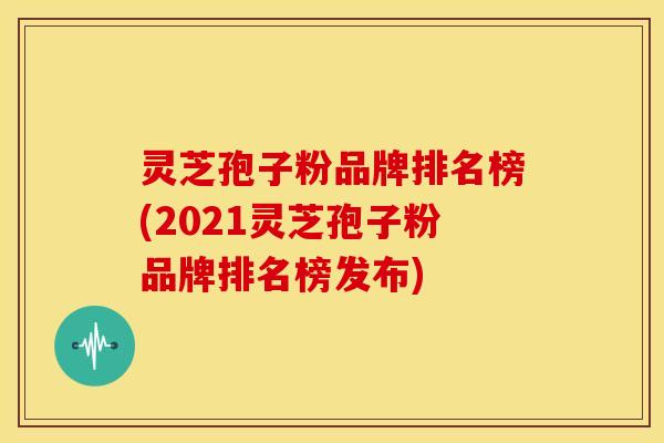 灵芝孢子粉品牌排名榜(2021灵芝孢子粉品牌排名榜发布)