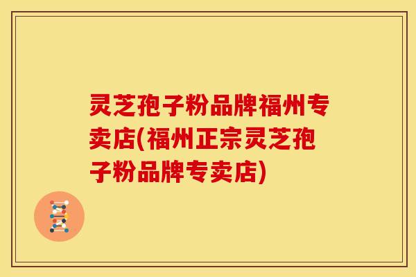 灵芝孢子粉品牌福州专卖店(福州正宗灵芝孢子粉品牌专卖店)