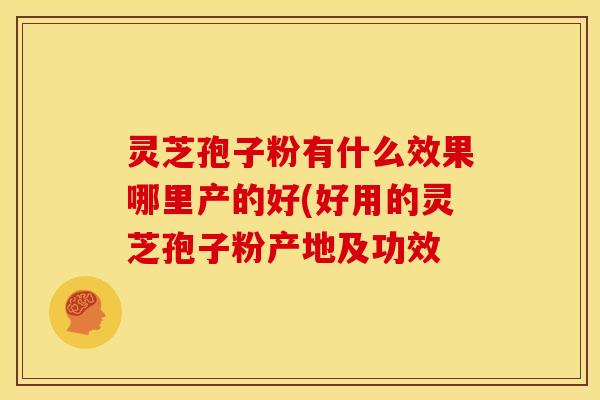 灵芝孢子粉有什么效果哪里产的好(好用的灵芝孢子粉产地及功效