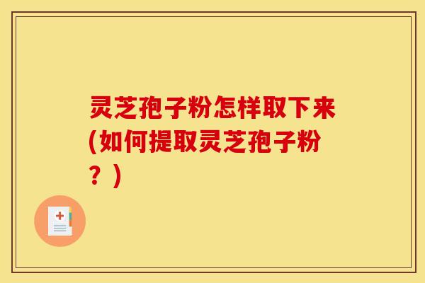 灵芝孢子粉怎样取下来(如何提取灵芝孢子粉？)