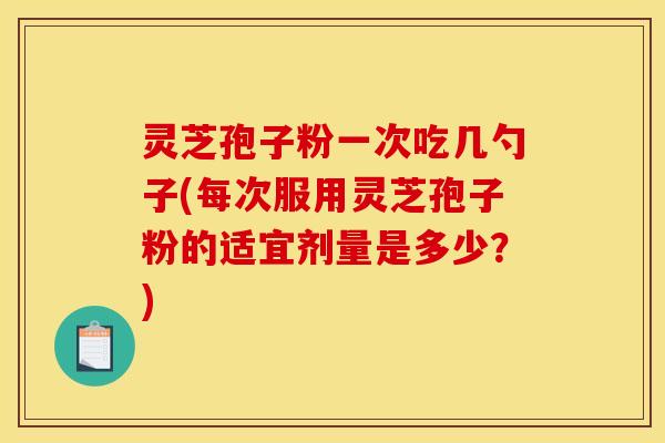 灵芝孢子粉一次吃几勺子(每次服用灵芝孢子粉的适宜剂量是多少?)