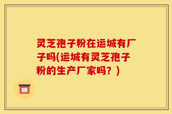 灵芝孢子粉在运城有厂子吗(运城有灵芝孢子粉的生产厂家吗?)