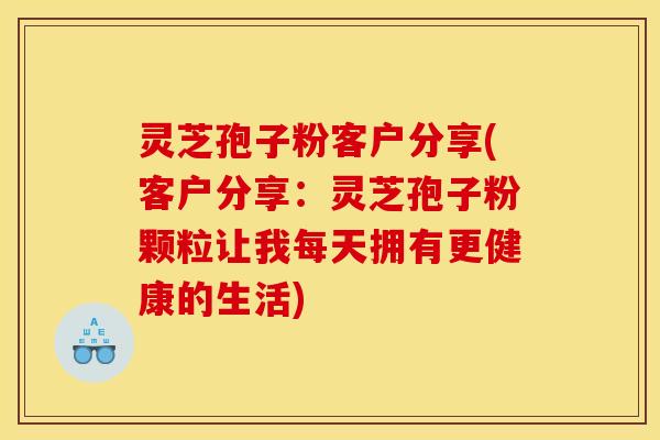 灵芝孢子粉客户分享(客户分享:灵芝孢子粉颗粒让我每天拥有更健康的生活)