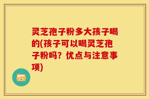 灵芝孢子粉多大孩子喝的(孩子可以喝灵芝孢子粉吗？优点与注意事项)
