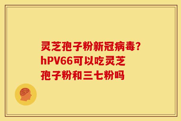 灵芝孢子粉新冠病毒？hPV66可以吃灵芝孢子粉和三七粉吗