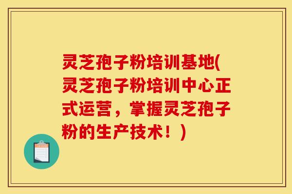 灵芝孢子粉培训基地(灵芝孢子粉培训中心正式运营，掌握灵芝孢子粉的生产技术！)