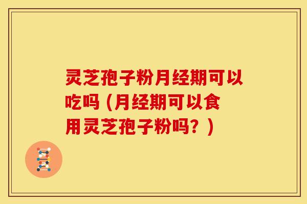 灵芝孢子粉月经期可以吃吗 (月经期可以食用灵芝孢子粉吗?)