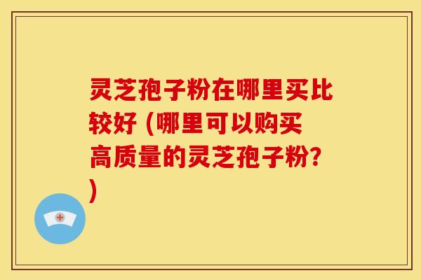 灵芝孢子粉在哪里买比较好 (哪里可以购买高质量的灵芝孢子粉?)