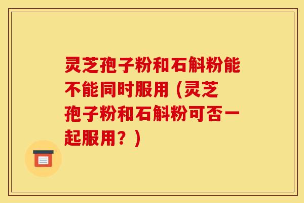 灵芝孢子粉和石斛粉能不能同时服用 (灵芝孢子粉和石斛粉可否一起服用?)