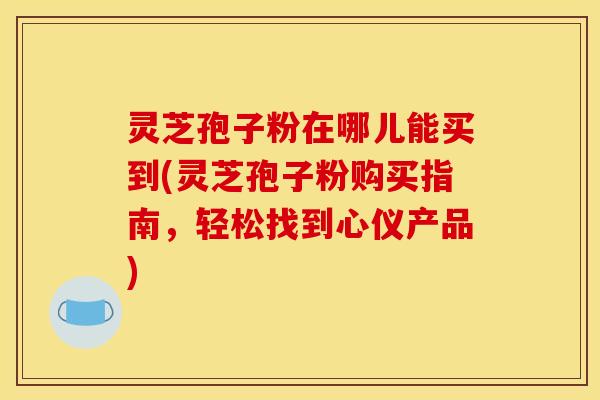 灵芝孢子粉在哪儿能买到(灵芝孢子粉购买指南,轻松找到心仪产品)