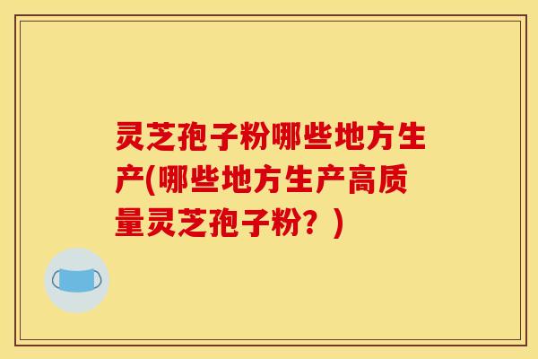 灵芝孢子粉哪些地方生产(哪些地方生产高质量灵芝孢子粉?)