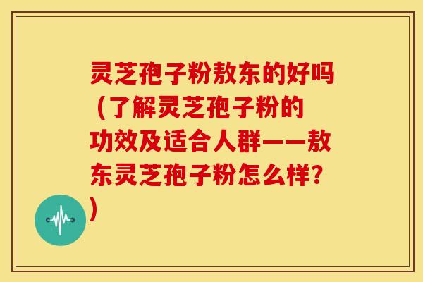 灵芝孢子粉敖东的好吗 (了解灵芝孢子粉的功效及适合人群——敖东灵芝孢子粉怎么样?)