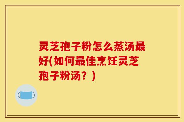 灵芝孢子粉怎么蒸汤最好(如何最佳烹饪灵芝孢子粉汤?)