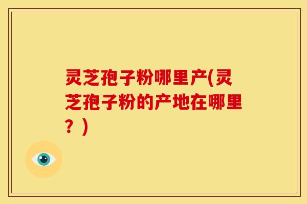 灵芝孢子粉哪里产(灵芝孢子粉的产地在哪里?)