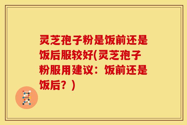 灵芝孢子粉是饭前还是饭后服较好(灵芝孢子粉服用建议:饭前还是饭后?)