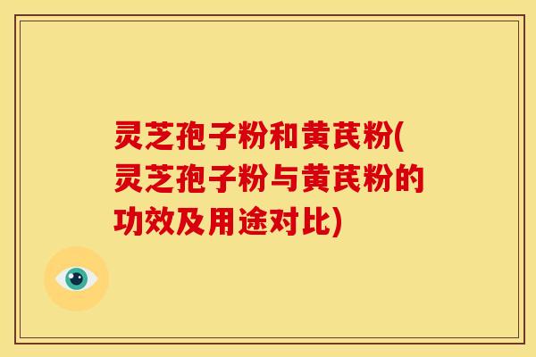 灵芝孢子粉和黄芪粉(灵芝孢子粉与黄芪粉的功效及用途对比)
