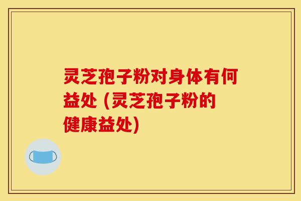 灵芝孢子粉对身体有何益处 (灵芝孢子粉的健康益处)