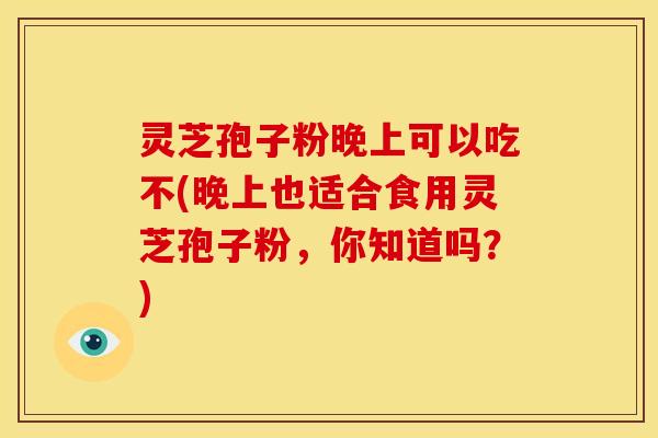灵芝孢子粉晚上可以吃不(晚上也适合食用灵芝孢子粉,你知道吗?)