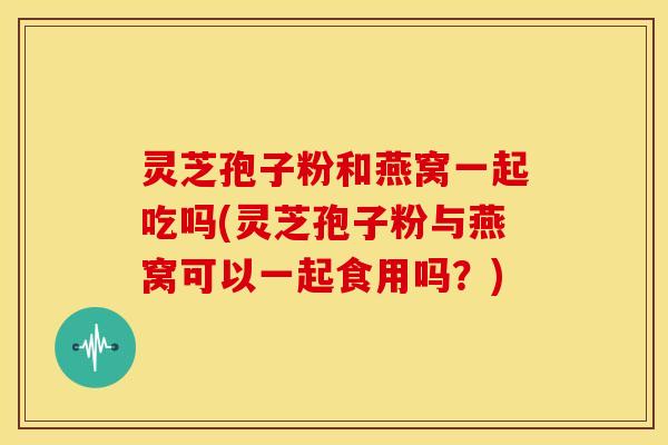 灵芝孢子粉和燕窝一起吃吗(灵芝孢子粉与燕窝可以一起食用吗?)