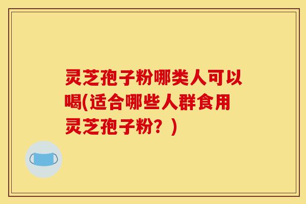 灵芝孢子粉哪类人可以喝(适合哪些人群食用灵芝孢子粉?)